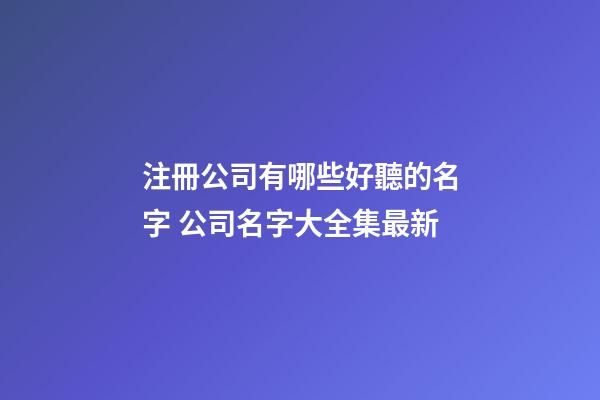 注冊公司有哪些好聽的名字 公司名字大全集最新